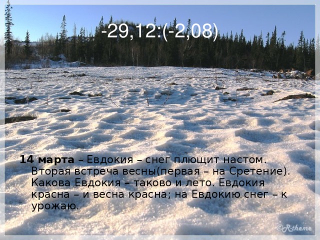 -29,12:(-2,08)     14 марта – Евдокия – снег плющит настом. Вторая встреча весны(первая – на Сретение). Какова Евдокия – таково и лето. Евдокия красна – и весна красна; на Евдокию снег – к урожаю.