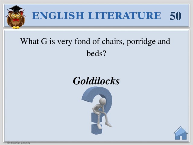 50 ENGLISH LITERATURE What G is very fond of chairs, porridge and beds? Goldilocks