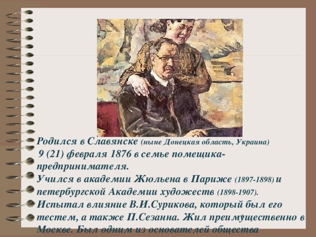 Родился в Славянске (ныне Донецкая область, Украина)  9 (21) февраля 1876 в семье помещика-предпринимателя. Учился в академии Жюльена в Париже (1897-1898) и петербургской Академии художеств (1898-1907). Испытал влияние В.И.Сурикова, который был его тестем, а также П.Сезанна. Жил преимущественно в Москве. Был одним из основателей общества 