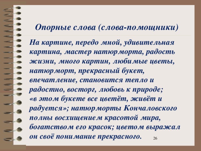 Опорные слова (слова-помощники) На картине, передо мной, удивительная картина, мастер натюрморта, радость жизни, много картин, любимые цветы, натюрморт, прекрасный букет, впечатление, становится тепло и радостно, восторг, любовь к природе; «в этом букете все цветёт, живёт и радуется»; натюрморты Кончаловского полны восхищением красотой мира, богатством его красок; цветом выражал он своё понимание прекрасного.  На картине, передо мной, удивительная картина, мастер натюрморта, радость жизни, много картин, любимые цветы, натюрморт, прекрасный букет, впечатление, становится тепло и радостно, восторг, любовь к природе; «в этом букете все цветет, живет и радуется.