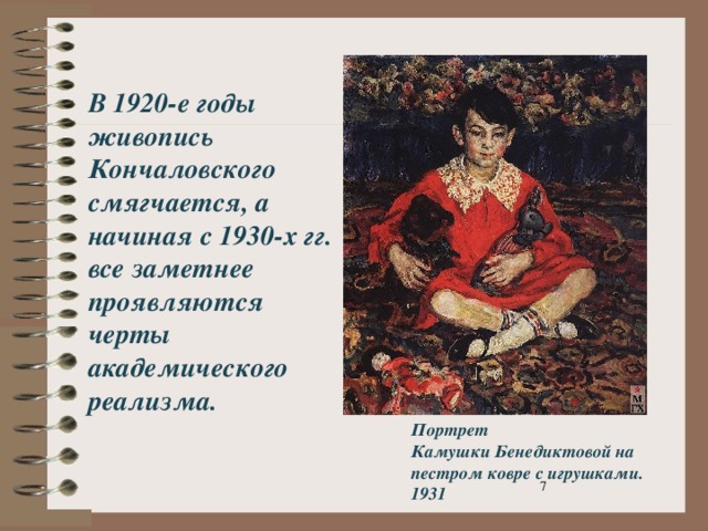 В 1920-е годы живопись Кончаловского смягчается, а начиная с 1930-х гг. все заметнее проявляются черты академического реализма. Портрет Камушки Бенедиктовой на пестром ковре с игрушками. 1931