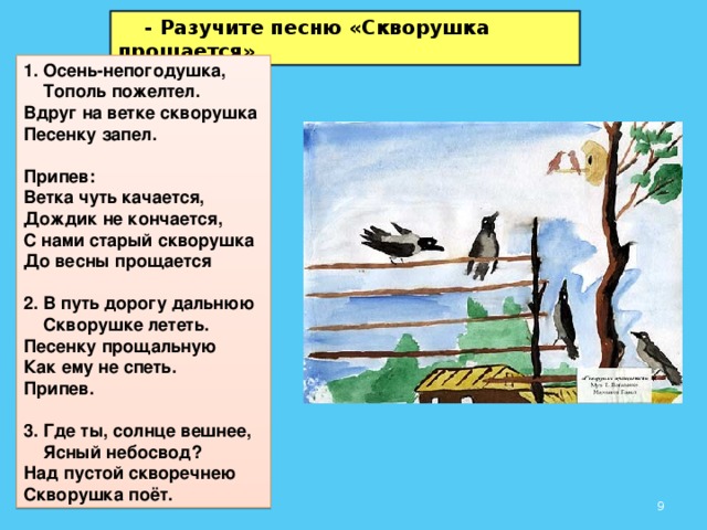 - Разучите песню «Скворушка прощается» 1. Осень-непогодушка,  Тополь пожелтел.  Вдруг на ветке скворушка  Песенку запел.  Припев:  Ветка чуть качается,  Дождик не кончается,  С нами старый скворушка  До весны прощается  2. В путь дорогу дальнюю  Скворушке лететь.  Песенку прощальную  Как ему не спеть. Припев.  3. Где ты, солнце вешнее,  Ясный небосвод?  Над пустой скворечнею  Скворушка поёт.