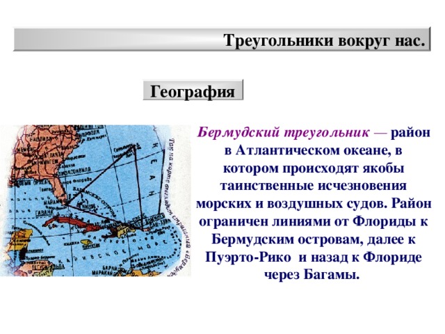 Треугольники вокруг нас. География Бермудский треугольник —  район в Атлантическом океане, в котором происходят якобы таинственные исчезновения морских и воздушных судов. Район ограничен линиями от Флориды к Бермудским островам, далее к Пуэрто-Рико и назад к Флориде через Багамы.