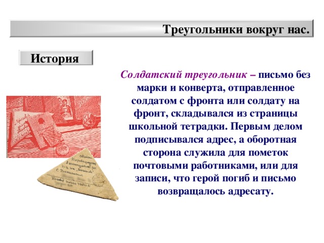 Треугольники вокруг нас. История Солдатский треугольник –  письмо без марки и конверта, отправленное солдатом с фронта или солдату на фронт, складывался из страницы школьной тетрадки. Первым делом подписывался адрес, а оборотная сторона служила для пометок почтовыми работниками, или для записи, что герой погиб и письмо возвращалось адресату.