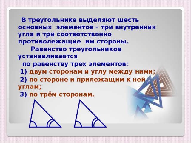 В треугольнике выделяют шесть основных элементов – три внутренних угла и три соответственно противолежащие им стороны.  Равенство треугольников устанавливается  по равенству трех элементов:  1) двум сторонам и углу между ними;  2) по стороне и прилежащим к ней углам;  3) по трём сторонам.