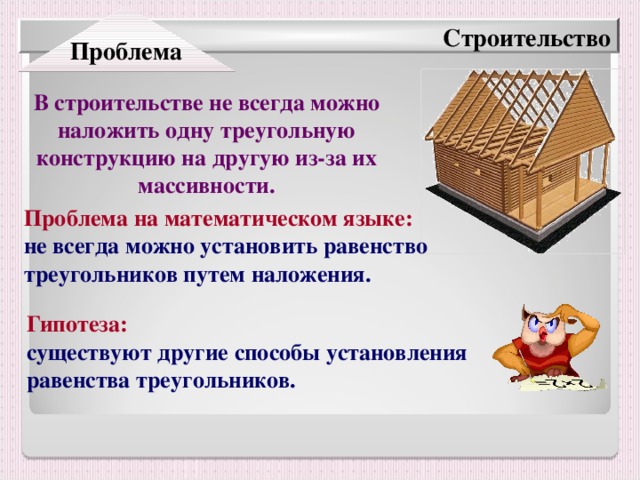 Проблема Строительство В строительстве не всегда можно наложить одну треугольную конструкцию на другую из-за их массивности. Проблема на математическом языке:  не всегда можно установить равенство треугольников путем наложения. Гипотеза:  существуют другие способы установления равенства треугольников.