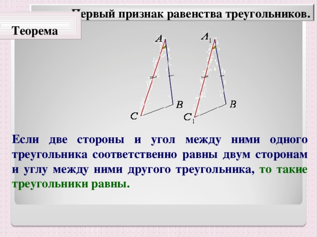 Первый признак равенства треугольников. Теорема Если две стороны и угол между ними одного треугольника соответственно равны двум сторонам и углу между ними другого треугольника, то такие треугольники равны.