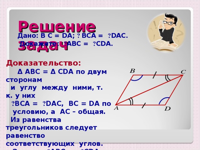 Решение задач Дано: B С = DA;  ے  BC А = ے DAC .  Докажите: ے А BC = ے CDA .  Доказательство:    Δ  ABC = Δ CDA по двум сторонам  и углу между ними, т. к. у них   ے BCA =  ے DAC, BC = DA по  условию , а   AC – общая.  Из равенства треугольников следует равенство соответствующих углов.   Значит, ے ABC  = ے CDA.