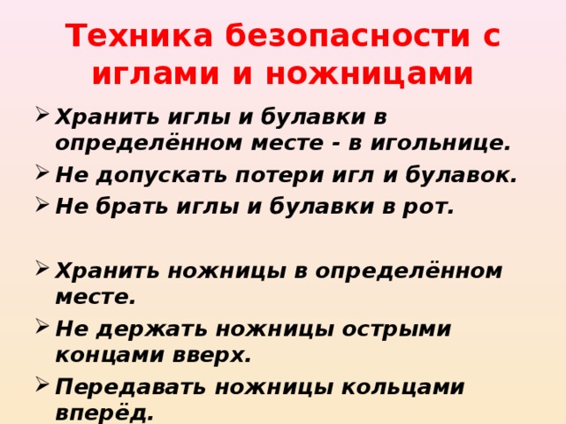 Техника безопасности с иглами и ножницами Хранить иглы и булавки в определённом месте - в игольнице. Не допускать потери игл и булавок. Не брать иглы и булавки в рот.  Хранить ножницы в определённом месте. Не держать ножницы острыми концами вверх. Передавать ножницы кольцами вперёд.