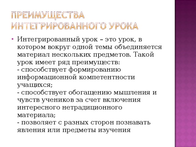 Интегрированный урок – это урок, в котором вокруг одной темы объединяется материал нескольких предметов. Такой урок имеет ряд преимуществ:  - способствует формированию информационной компетентности учащихся;  - способствует обогащению мышления и чувств учеников за счет включения интересного нетрадиционного материала;  - позволяет с разных сторон познавать явления или предметы изучения