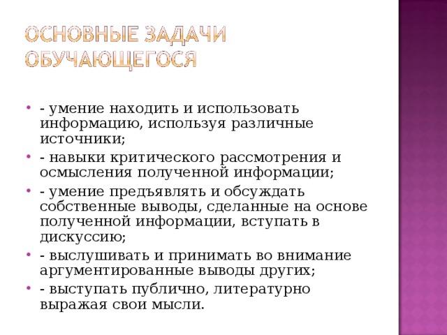 - умение находить и использовать информацию, используя различные источники; - навыки критического рассмотрения и осмысления полученной информации; - умение предъявлять и обсуждать собственные выводы, сделанные на основе полученной информации, вступать в дискуссию; - выслушивать и принимать во внимание аргументированные выводы других; - выступать публично, литературно выражая свои мысли.