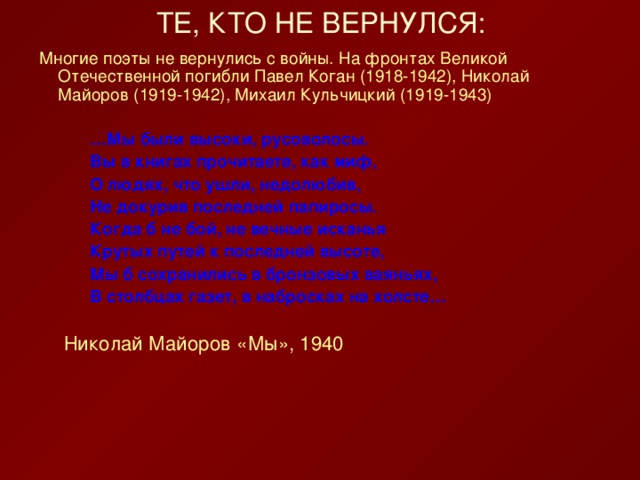 Многие поэты не вернулись с войны. На фронтах Великой Отечественной погибли Павел Коган (1918-1942), Николай Майоров (1919-1942), Михаил Кульчицкий (1919-1943) … Мы были высоки, русоволосы. Вы в книгах прочитаете, как миф, О людях, что ушли, недолюбив, Не докурив последней папиросы. Когда б не бой, не вечные исканья Крутых путей к последней высоте, Мы б сохранились в бронзовых ваяньях, В столбцах газет, в набросках на холсте… … Мы были высоки, русоволосы. Вы в книгах прочитаете, как миф, О людях, что ушли, недолюбив, Не докурив последней папиросы. Когда б не бой, не вечные исканья Крутых путей к последней высоте, Мы б сохранились в бронзовых ваяньях, В столбцах газет, в набросках на холсте… … Мы были высоки, русоволосы. Вы в книгах прочитаете, как миф, О людях, что ушли, недолюбив, Не докурив последней папиросы. Когда б не бой, не вечные исканья Крутых путей к последней высоте, Мы б сохранились в бронзовых ваяньях, В столбцах газет, в набросках на холсте…       Николай Майоров «Мы», 1940