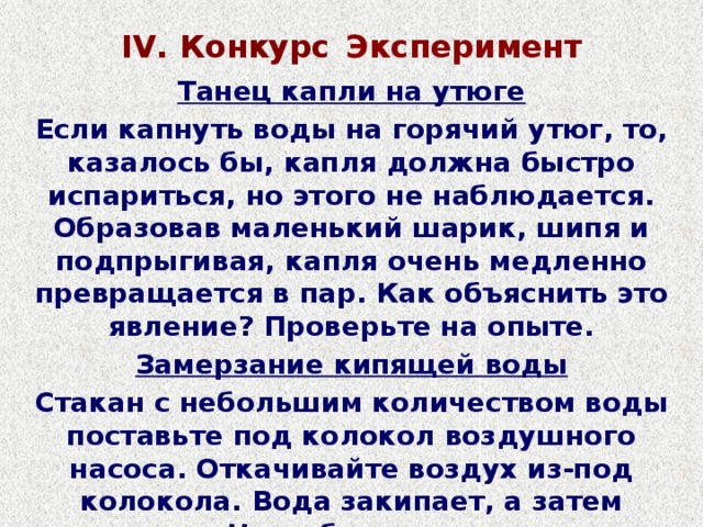 IV. Конкурс  Эксперимент Танец капли на утюге Если капнуть воды на горячий утюг, то, казалось бы, капля должна быстро испариться, но этого не наблюдается. Образовав маленький шарик, шипя и подпрыгивая, капля очень медленно превращается в пар. Как объяснить это явление? Проверьте на опыте. Замерзание кипящей воды Стакан с небольшим количеством воды поставьте под колокол воздушного насоса. Откачивайте воздух из-под колокола. Вода закипает, а затем замерзает. Чем объяснить замерзание воды?