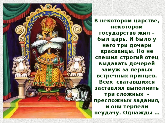 В некотором царстве, некотором государстве жил – был царь. И было у него три дочери красавицы. Но не спешил строгий отец выдавать дочерей замуж за первых встречных принцев. Всех сватавшихся заставлял выполнить три сложных - пресложных задания, и они терпели неудачу. Однажды …