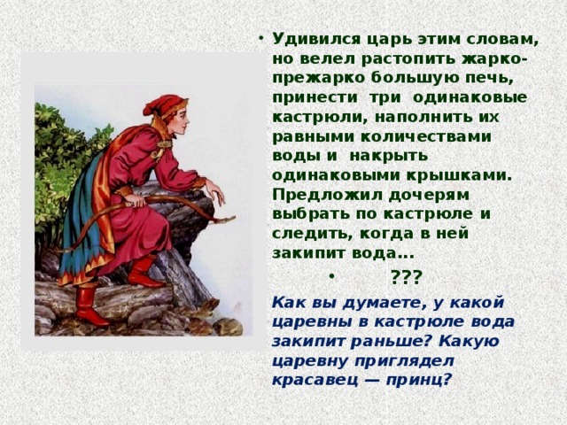 Удивился царь этим словам, но велел растопить жарко-прежарко большую печь, принести три одинаковые кастрюли, наполнить их равными количествами воды и накрыть одинаковыми крышками. Предложил дочерям выбрать по кастрюле и следить, когда в ней закипит вода... ??? Как вы думаете, у какой царевны в кастрюле вода закипит раньше? Какую царевну приглядел красавец — принц?