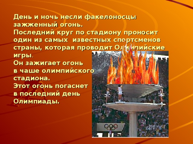 День и ночь несли факелоносцы зажженный огонь.  Последний круг по стадиону проносит один из самых известных спортсменов страны, которая проводит Олимпийские игры . Он зажигает огонь в чаше олимпийского стадиона. Этот огонь погаснет в последний день Олимпиады.