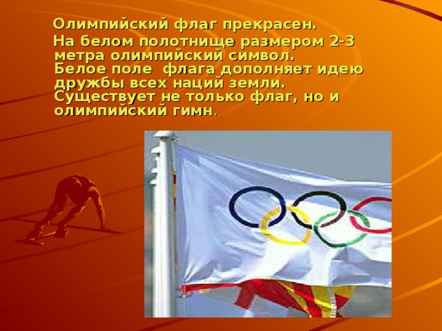 Олимпийский флаг прекрасен.  На белом полотнище размером 2-3 метра олимпийский символ.  Белое поле флага дополняет идею дружбы всех наций земли.  Существует не только флаг, но и олимпийский гимн .