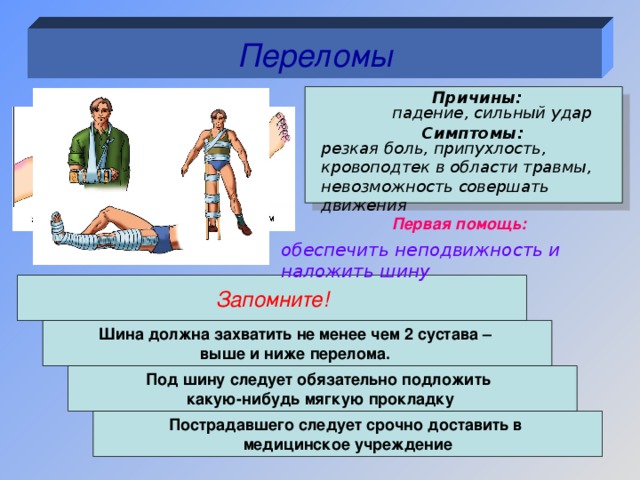 Переломы Причины:  падение, сильный удар Симптомы: резкая боль, припухлость, кровоподтек в области травмы, невозможность совершать движения Первая помощь: обеспечить неподвижность и наложить шину Запомните! Шина должна захватить не менее чем 2 сустава – выше и ниже перелома. Под шину следует обязательно подложить какую-нибудь мягкую прокладку  Пострадавшего следует срочно доставить в медицинское учреждение