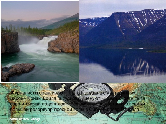 Журналисты сравнивают Плато Путорана с «затерянным миром» Конан Дойла, а туристы именуют «краем десяти тысяч озер и тысячи водопадов». Все вместе они составляют самый большой резервуар пресной воды в Сибири после Байкала. 