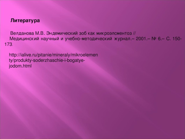 Литература    Велданова М.В. Эндемический зоб как микроэлсментоз // Медицинский научный и учебно-методический журнал.– 2001.– № 6.– С . 150-173 . http://ialive.ru/pitanie/mineraly/mikroelementy/produkty-soderzhaschie-i-bogatye-jodom.html