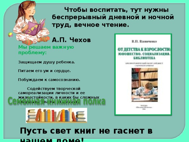 Чтобы воспитать, тут нужны беспрерывный дневной и ночной труд, вечное чтение.  А.П. Чехов Мы решаем важную проблему: Защищаем душу ребенка.  Питаем его ум и сердце.  Побуждаем к самосознанию.   Содействуем творческой самореализации личности и ее жизнестойкости, в каких бы сложных ситуациях она ни оказалась.  Пусть свет книг не гаснет в нашем доме!