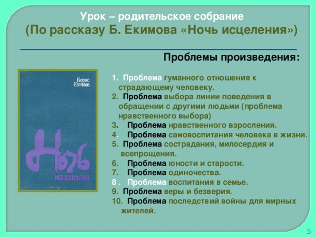 Урок – родительское собрание (По рассказу Б. Екимова «Ночь исцеления»)  Проблемы произведения:   Проблема гуманного отношения к  страдающему человеку.  Проблема выбора линии поведения в  обращении с другими людьми (проблема  нравственного выбора) 3 . Проблема нравственного взросления. 4 . Проблема самовоспитания человека в жизни.  Проблема сострадания, милосердия и  всепрощения. 6. Проблема юности и старости. 7. Проблема одиночества. 8 . Проблема воспитания в семье.  Проблема веры и безверия. 10. Проблема последствий войны для мирных  жителей.