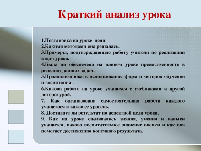 Постановка на уроке  цели. Какими методами она решалась. Примеры, подтверждающие работу учителя по реализации задач урока. Была ли обеспечена на данном уроке преемственность в решении данных задач. Проанализировать использование форм и методов обучения и воспитания . Какова работа на уроке учащихся с учебниками и другой литературой.  Как организована самостоятельная работа каждого учащегося и каков ее уровень.  Достигнут ли результат по аспектной цели урока.  Как на уроке оценивались знания, умения и навыки учащихся, каково воспитательное значение оценки и как она помогает достижению конечного результата. Краткий анализ урока