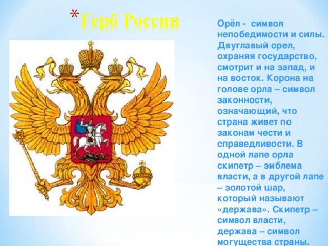 Орёл - символ непобедимости и силы. Двуглавый орел, охраняя государство, смотрит и на запад, и на восток. Корона на голове орла – символ законности, означающий, что страна живет по законам чести и справедливости. В одной лапе орла скипетр – эмблема власти, а в другой лапе – золотой шар, который называют «держава». Скипетр – символ власти, держава – символ могущества страны.