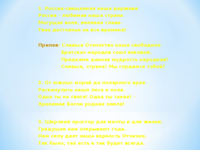 1. Россия-священная наша держава Россия - любимая наша страна Могущая воля, великая слава- Твое достоянье на все времена!  Припев : Славься Отечество наше свободное  Братских народов союз вековой.  Предками данная мудрость народная!  Славься, страна! Мы гордимся тобой!  2. От южных морей до полярного края Раскинулись наши леса и поля. Одна ты на свете! Одна ты такая! - Хранимая Богом родная земля!  3. Широкий простор для мечты и для жизни. Грядущее нам открывают года. Нам силу дает наша верность Отчизне. Так было, так есть и так будет всегда.