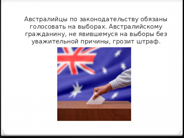 Австралийцы по законодательству обязаны голосовать на выборах. Австралийскому гражданину, не явившемуся на выборы без уважительной причины, грозит штраф.