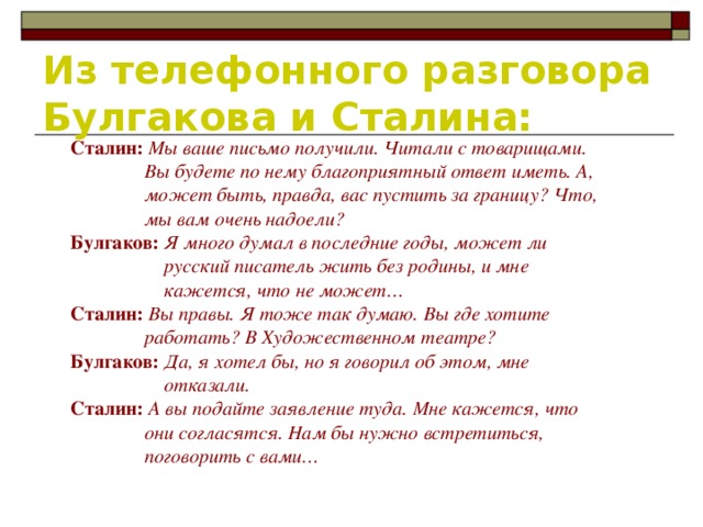 Из телефонного разговора Булгакова и Сталина: Сталин:  Мы ваше письмо получили. Читали с товарищами.  Вы будете по нему благоприятный ответ иметь. А,  может быть, правда, вас пустить за границу? Что,  мы вам очень надоели? Булгаков:  Я много думал в последние годы, может ли  русский писатель жить без родины, и мне  кажется, что не может… Сталин:  Вы правы. Я тоже так думаю. Вы где хотите  работать? В Художественном театре? Булгаков:  Да, я хотел бы, но я говорил об этом, мне  отказали. Сталин:  А вы подайте заявление туда. Мне кажется, что  они согласятся. Нам бы нужно встретиться,  поговорить с вами…