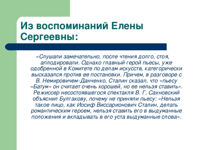 Из воспоминаний Елены Сергеевны: «Слушали замечательно, после чтения долго, стоя, аплодировали. Однако главный герой пьесы, уже одобренной в Комитете по делам искусств, категорически высказался против ее постановки. Причем, в разговоре с В. Немировичем-Данченко, Сталин сказал, что «пьесу «Батум» он считает очень хорошей, но ее нельзя ставить». Режиссер несостоявшегося спектакля В. Г. Сахновский объяснил Булгакову, почему не приняли пьесу: «Нельзя такое лицо, как Иосиф Виссарионович Сталин, делать романтическим героем, нельзя ставить его в выдуманные положения и вкладывать в его уста выдуманные слова».