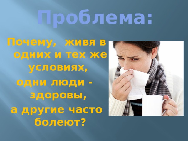 Проблема: Почему, живя в одних и тех же условиях, одни люди - здоровы, а другие часто болеют?