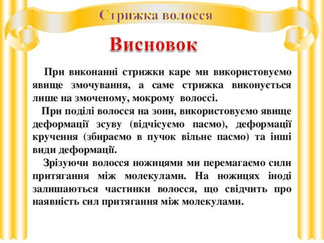 При виконанні стрижки каре ми використовуємо явище змочування, а саме стрижка виконується лише на змоченому, мокрому волоссі.  При поділі волосся на зони, використовуємо явище деформації зсуву (відчісуємо пасмо), деформації кручення (збираємо в пучок вільне пасмо) та інші види деформації.  Зрізуючи волосся ножицями ми перемагаємо сили притягання між молекулами. На ножицях іноді залишаються частинки волосся, що свідчить про наявність сил притягання між молекулами.