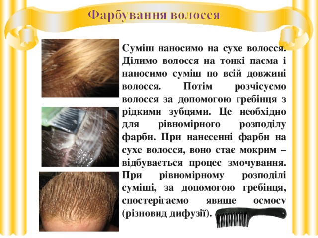 Суміш наносимо на сухе волосся. Ділимо волосся на тонкі пасма і наносимо суміш по всій довжині волосся. Потім розчісуємо волосся за допомогою гребінця з рідкими зубцями. Це необхідно для рівномірного розподілу фарби. При нанесенні фарби на сухе волосся, воно стає мокрим – відбувається процес змочування. При рівномірному розподілі суміші, за допомогою гребінця, спостерігаємо явище осмосу (різновид дифузії).