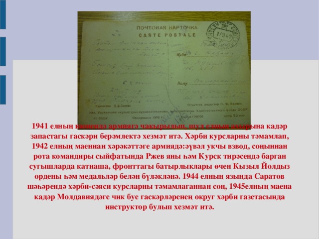 1941 елның июнендә армиягә чакырылып, шул елның ахырына кадәр запастагы гаскәри берәмлектә хезмәт итә. Хәрби курсларны тәмамлап, 1942 елның маеннан хәрәкәттәге армиядә:әүвәл укчы взвод, соңыннан рота командиры сыйфатында Ржев яны һәм Курск тирәсендә барган сугышларда катнаша, фронттагы батырлыклары өчен Кызыл Йолдыз ордены һәм медальләр белән бүләкләнә. 1944 елның язында Саратов шәһәрендә хәрби-сәяси курсларны тәмамлаганнан соң, 1945елның маена кадәр Молдавиядәге чик буе гаскәрләренең округ хәрби газетасында инструктор булып хезмәт итә.