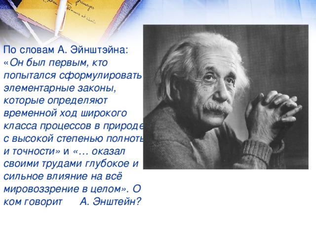 По словам А. Эйнштэйна: « Он был первым, кто попытался сформулировать элементарные законы, которые определяют временной ход широкого класса процессов в природе с высокой степенью полноты и точности»  и  «… оказал своими трудами глубокое и сильное влияние на всё мировоззрение в целом». О ком говорит А. Энштейн?