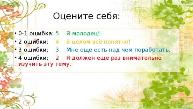 Оцените себя: 0-1 ошибка: 5 Я молодец!! 2 ошибки: 4 В целом всё понятно! 3 ошибки: 3 Мне еще есть над чем поработать. 4 ошибки: 2 Я должен еще раз внимательно изучить эту тему.. Самооценка 9