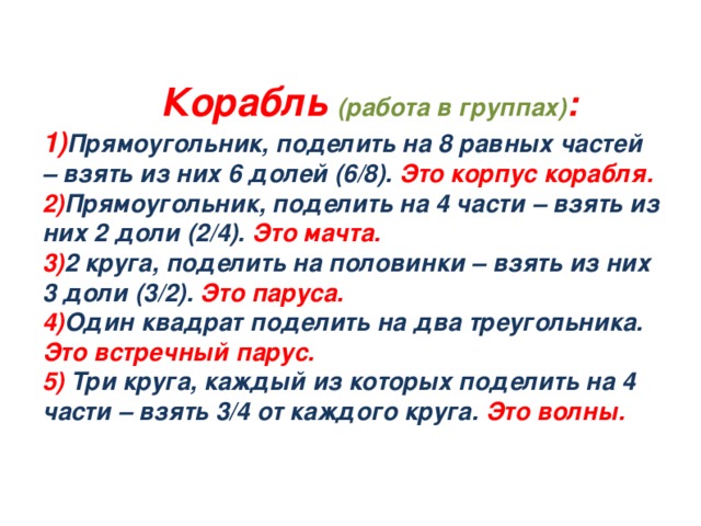 Корабль (работа в группах) :  1) Прямоугольник, поделить на 8 равных частей – взять из них 6 долей (6/8). Это корпус корабля.  2) Прямоугольник, поделить на 4 части – взять из них 2 доли (2/4). Это мачта.  3) 2 круга, поделить на половинки – взять из них 3 доли (3/2). Это паруса.  4) Один квадрат поделить на два треугольника. Это встречный парус.   5)  Три круга, каждый из которых поделить на 4 части – взять 3/4 от каждого круга. Это волны.