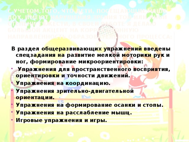 С учетом того, что дети, посещающие наше ДОУ, имеют нарушения зрения той или иной степени тяжести, в своей работе я делаю большой акцент на коррекционную направленность образовательного процесса:   В раздел общеразвивающих упражнений введены спецзадания на развитие мелкой моторики рук и ног, формирование микроориентировки: