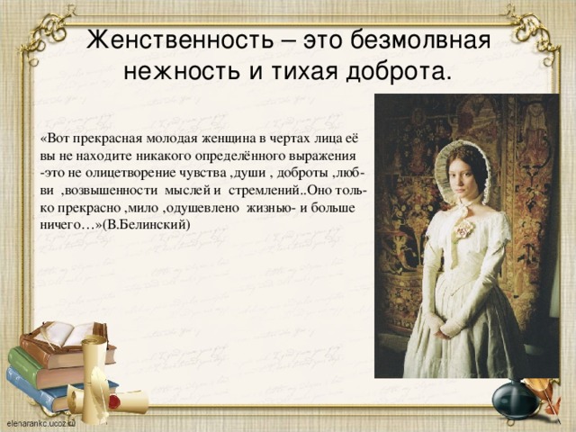 Женственность – это безмолвная нежность и тихая доброта. «Вот прекрасная молодая женщина в чертах лица её вы не находите никакого определённого выражения -это не олицетворение чувства ,души , доброты ,люб- ви ,возвышенности мыслей и стремлений..Оно толь- ко прекрасно ,мило ,одушевлено жизнью- и больше ничего…»(В.Белинский)