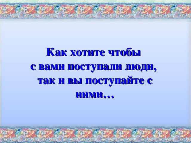 Как хотите чтобы с вами поступали люди, так и вы поступайте с ними…