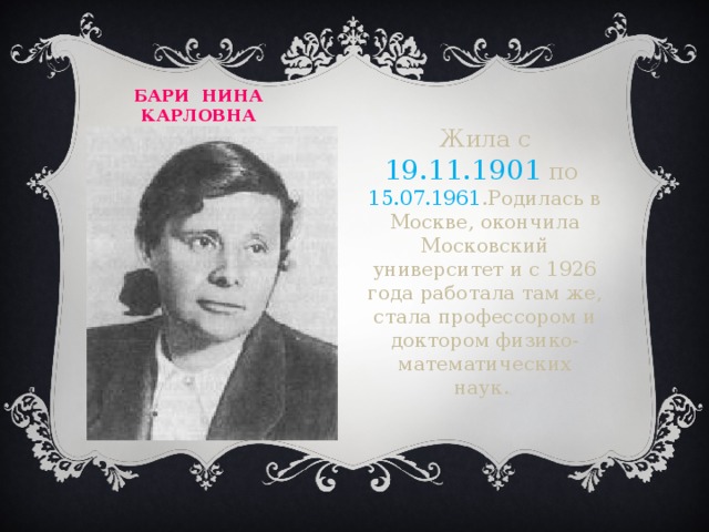 Бари  нина  карловна  Жила с 19.11.1901 по 15.07.1961 .Родилась в Москве, окончила Московский университет и с 1926 года работала там же, стала профессором и доктором физико-математических наук. .