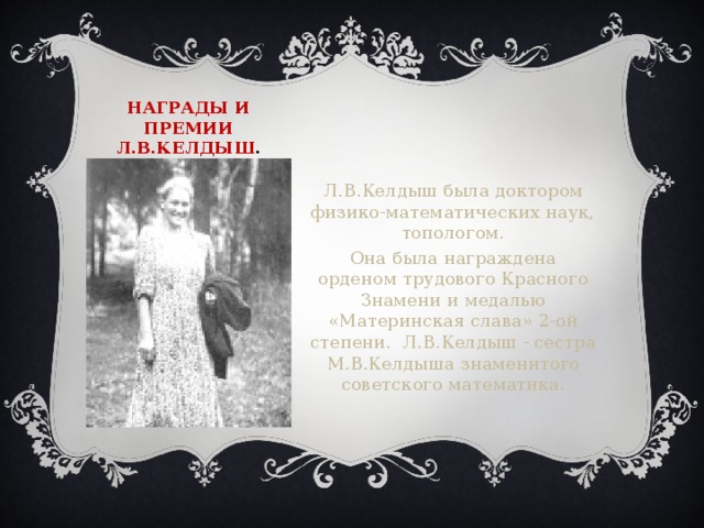 Награды и премии  Л.В.Келдыш . Л.В.Келдыш была доктором физико-математических наук, топологом. Она была награждена орденом трудового Красного Знамени и медалью «Материнская слава» 2-ой степени. Л.В.Келдыш - сестра М.В.Келдыша знаменитого советского математика.