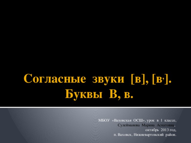 Согласные звуки [в], [в , ]. Буквы В, в. МБОУ «Ваховская ОСШ», урок в 1 классе, Сулейманова Марина Аскатовна , октябрь 2013 год, п. Ваховск, Нижневартовский район.