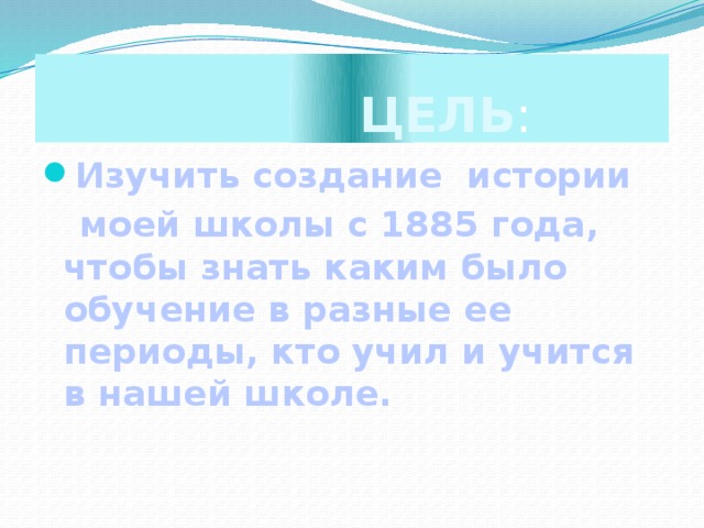 ЦЕЛЬ : Изучить создание истории  моей школы с 1885 года, чтобы знать каким было обучение в разные ее периоды, кто учил и учится в нашей школе.