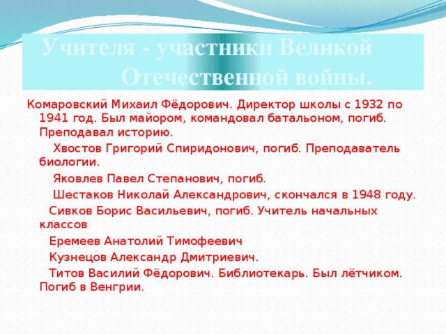 Учителя - участники Великой  Отечественной войны. Комаровский Михаил Фёдорович. Директор школы с 1932 по 1941 год. Был майором, командовал батальоном, погиб. Преподавал историю.   Хвостов Григорий Спиридонович, погиб. Преподаватель биологии.  Яковлев Павел Степанович, погиб.  Шестаков Николай Александрович, скончался в 1948 году.  Сивков Борис Васильевич, погиб. Учитель начальных классов  Еремеев Анатолий Тимофеевич   Кузнецов Александр Дмитриевич.  Титов Василий Фёдорович. Библиотекарь. Был лётчиком. Погиб в Венгрии.