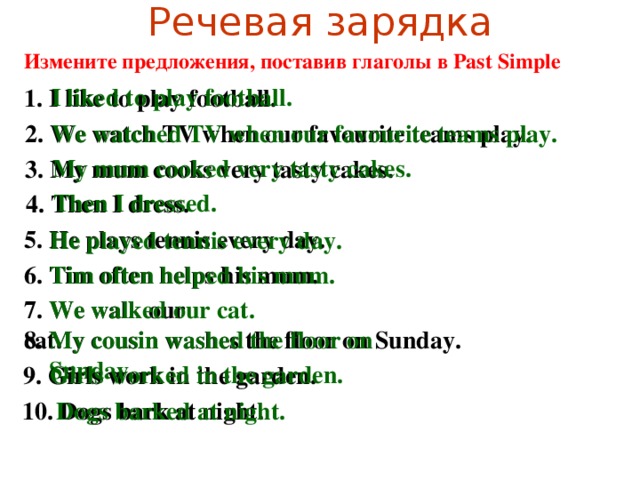 Речевая зарядка Измените предложения, поставив глаголы в Past Simple I liked to play football. 1. I like to play football. 2. We watch TV when our favourite teams play. We watched TV when our favourite teams play. My mum cooked very tasty cakes. 3. My mum cooks very tasty cakes. Then I dressed. 4. Then I dress. 5. He plays tennis every day. He played tennis every day. Tim often helped his mum. 6. Tim often helps his mum. 7. We walk our cat. We walked our cat. 8. My cousin washes the floor on Sunday. My cousin washed the floor on Sunday. Girls worked in the garden. 9. Girls work in the garden. 10. Dogs bark at night. Dogs barked at night.
