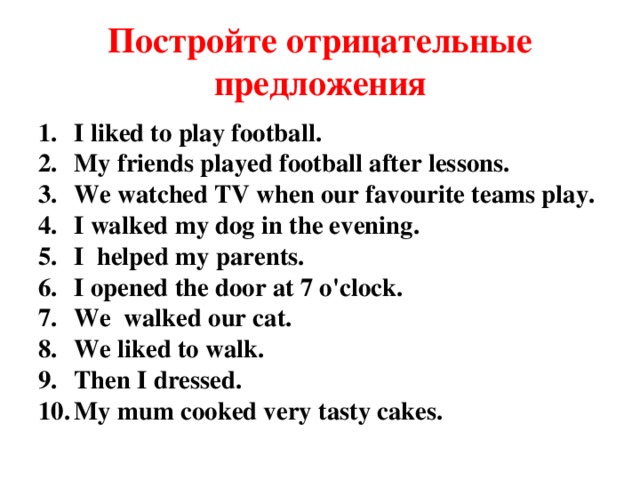 Постройте отрицательные предложения I liked to play football. My friends played football after lessons. We watched TV when our favourite teams play. I walked my dog in the evening. I helped my parents. I opened the door at 7 o'clock. We walked our cat. We liked to walk. Then I dressed. My mum cooked very tasty cakes.