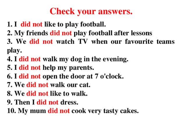 Check your answers . 1. I did not like to play football. 2. My friends did not play football after lessons 3. We did not watch TV when our favourite teams play. 4. I did not walk my dog in the evening. 5. I did not help my parents. 6. I did not open the door at 7 o'clock. 7. We did not walk our cat. 8. We did not like to walk. 9. Then I did not dress. 10. My mum did not cook very tasty cakes.